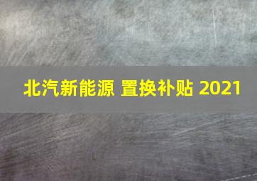 北汽新能源 置换补贴 2021